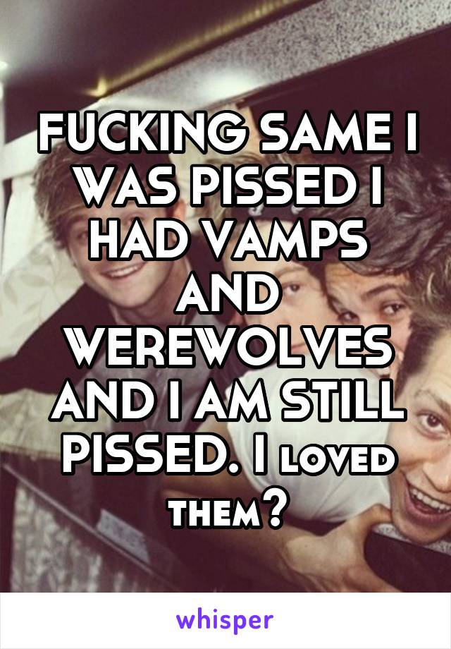 FUCKING SAME I WAS PISSED I HAD VAMPS AND WEREWOLVES AND I AM STILL PISSED. I loved them😭