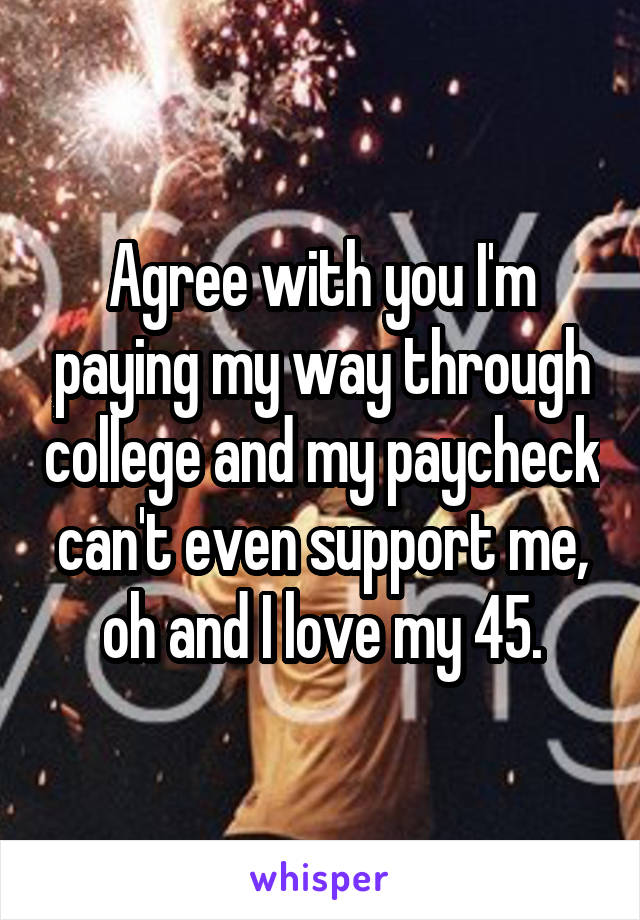 Agree with you I'm paying my way through college and my paycheck can't even support me, oh and I love my 45.