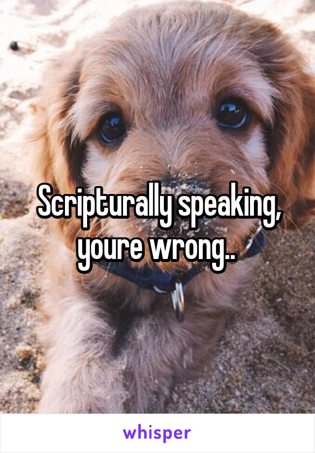 Scripturally speaking, youre wrong.. 