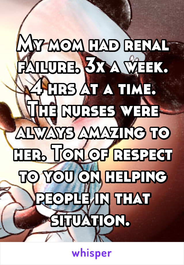 My mom had renal failure. 3x a week. 4 hrs at a time. The nurses were always amazing to her. Ton of respect to you on helping people in that situation. 