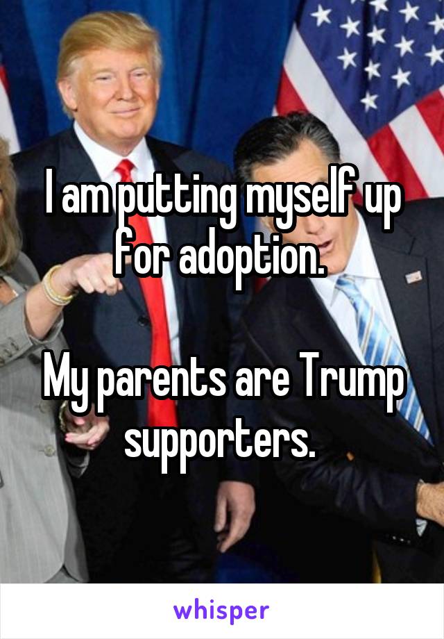 I am putting myself up for adoption. 

My parents are Trump supporters. 