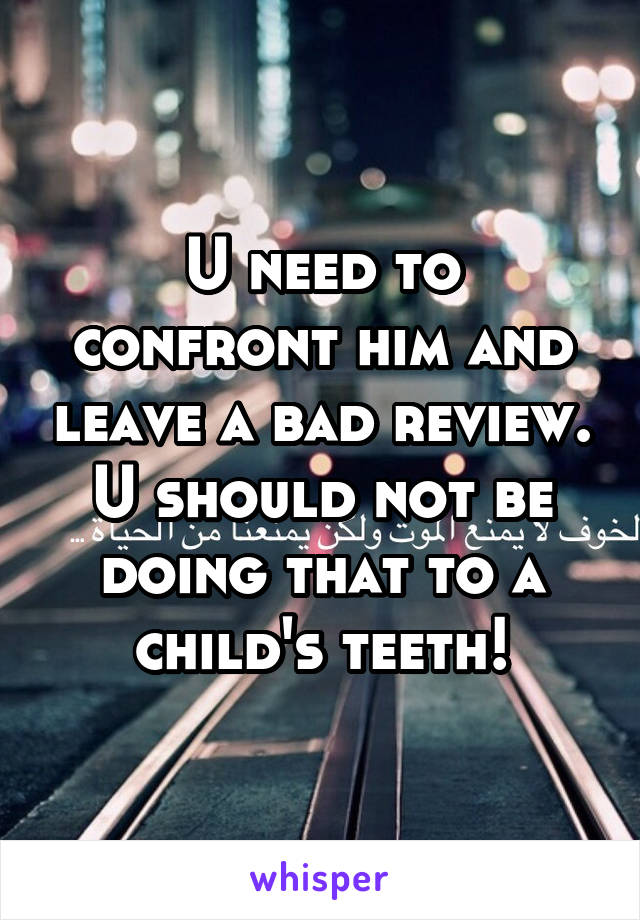 U need to confront him and leave a bad review. U should not be doing that to a child's teeth!