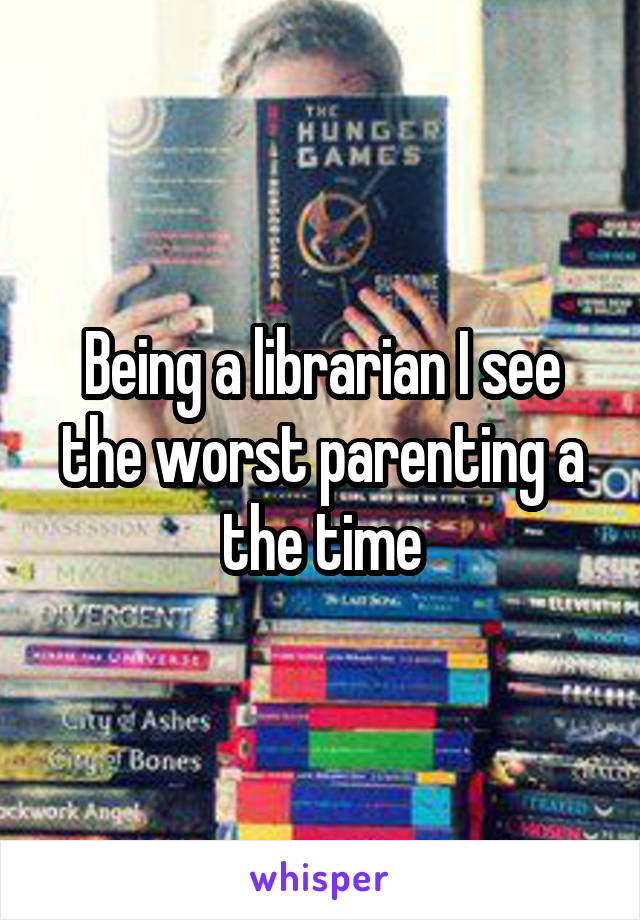 Being a librarian I see the worst parenting a the time