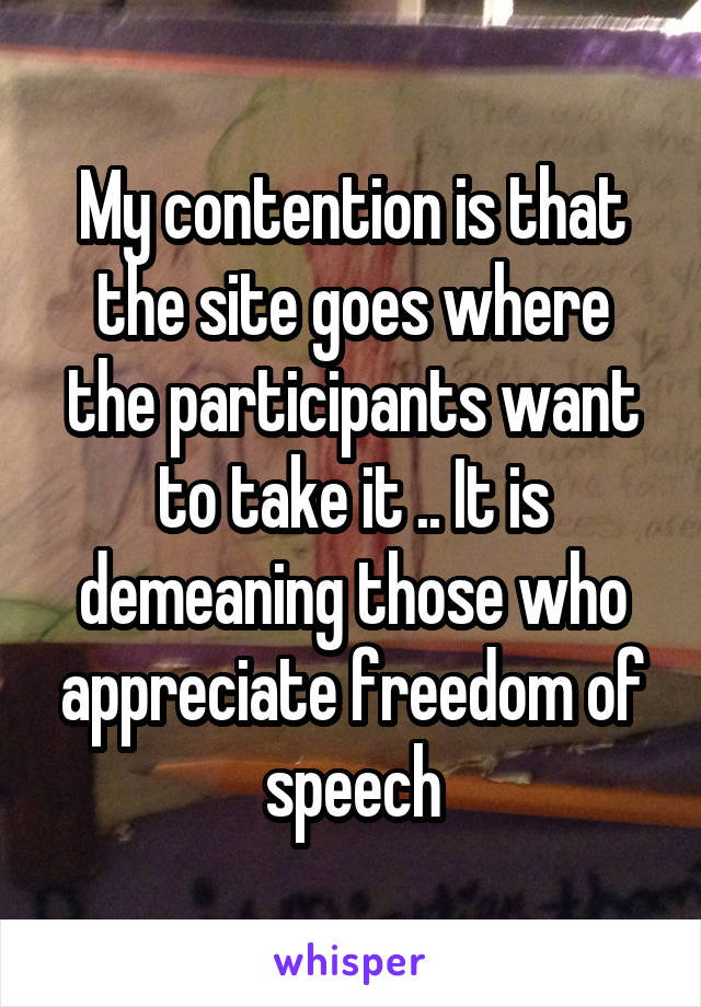 My contention is that the site goes where the participants want to take it .. It is demeaning those who appreciate freedom of speech