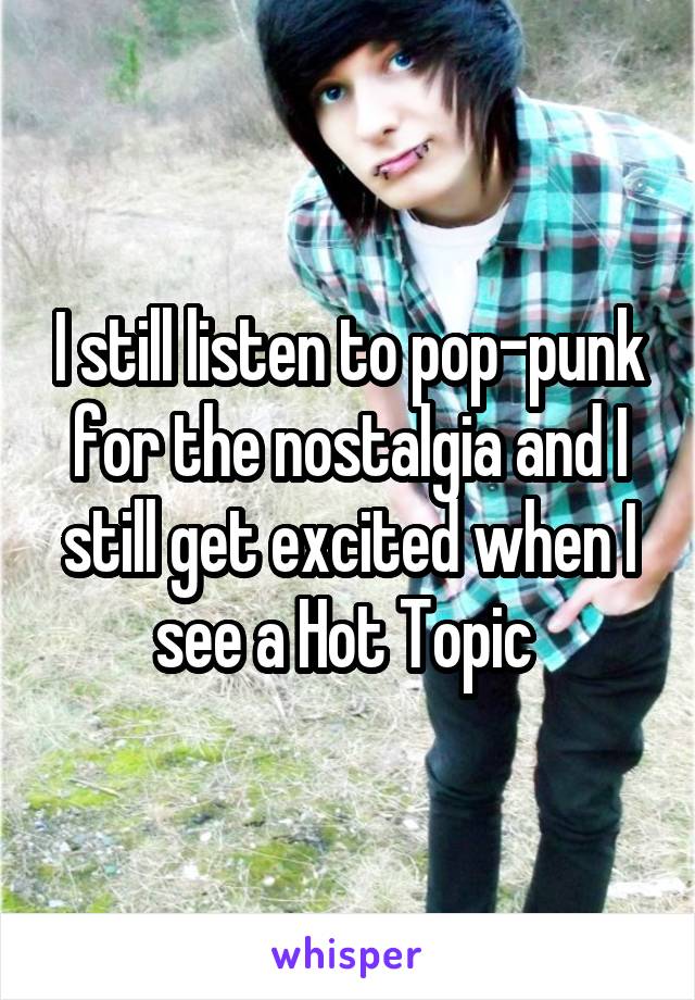 I still listen to pop-punk for the nostalgia and I still get excited when I see a Hot Topic 