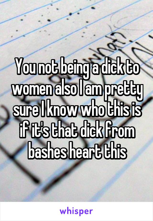 You not being a dick to women also I am pretty sure I know who this is if it's that dick from bashes heart this