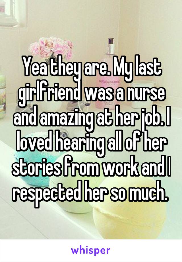 Yea they are. My last girlfriend was a nurse and amazing at her job. I loved hearing all of her stories from work and I respected her so much. 