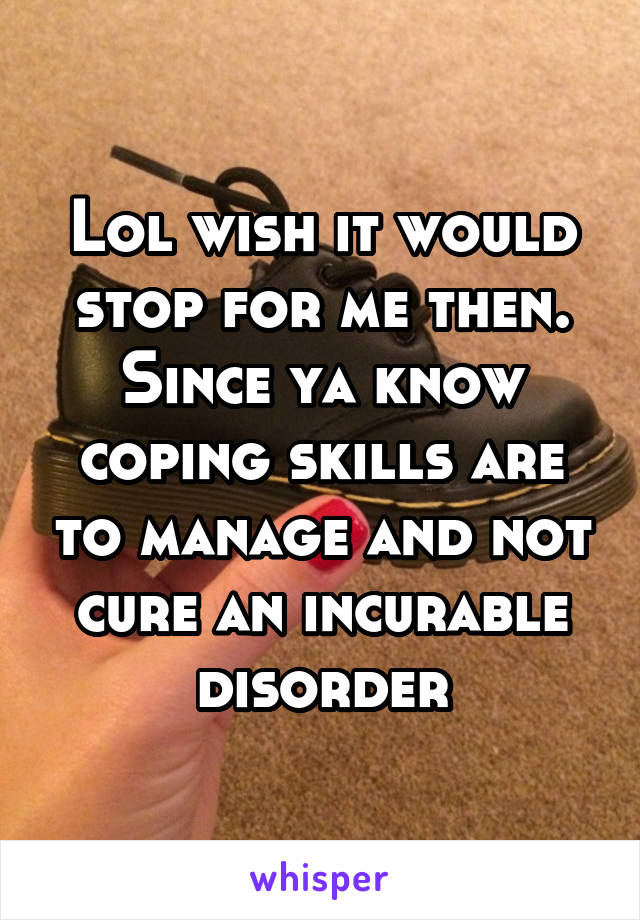 Lol wish it would stop for me then. Since ya know coping skills are to manage and not cure an incurable disorder