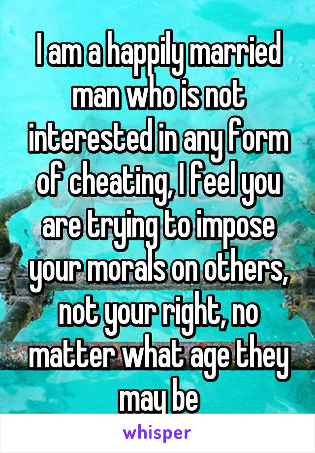 I am a happily married man who is not interested in any form of cheating, I feel you are trying to impose your morals on others, not your right, no matter what age they may be