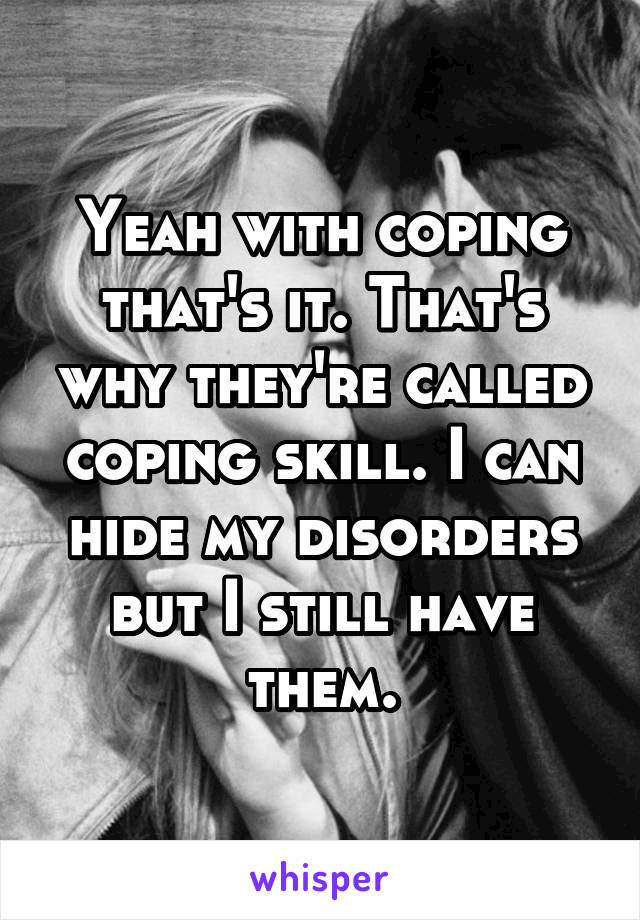 Yeah with coping that's it. That's why they're called coping skill. I can hide my disorders but I still have them.