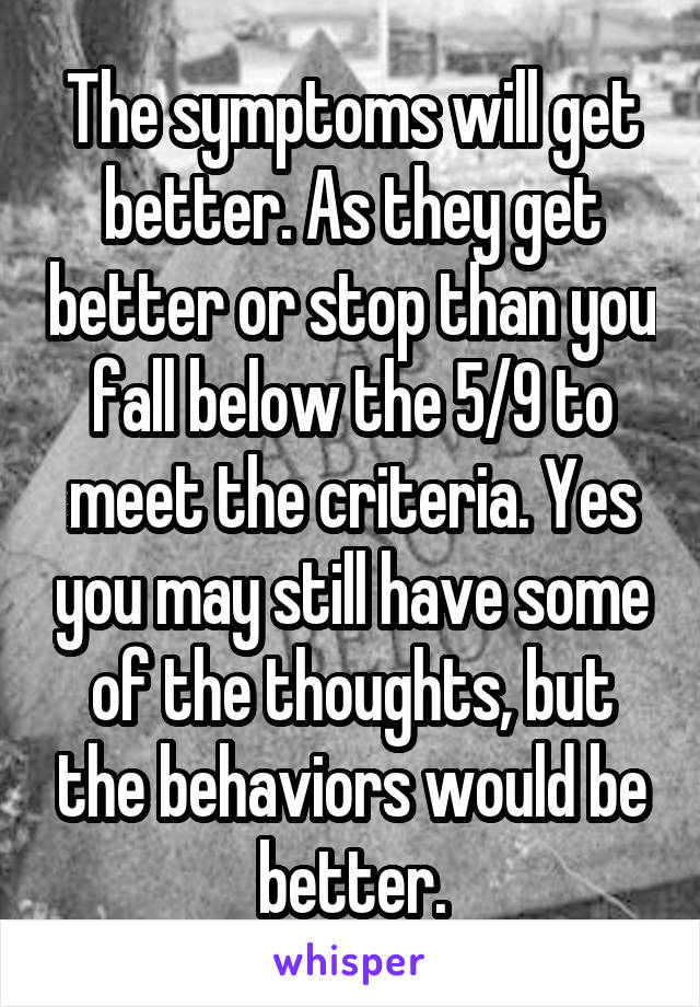 The symptoms will get better. As they get better or stop than you fall below the 5/9 to meet the criteria. Yes you may still have some of the thoughts, but the behaviors would be better.