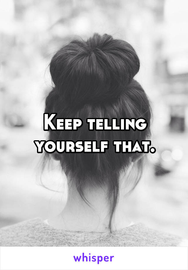 Keep telling yourself that.