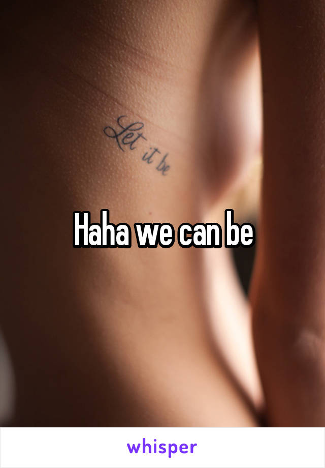 Haha we can be