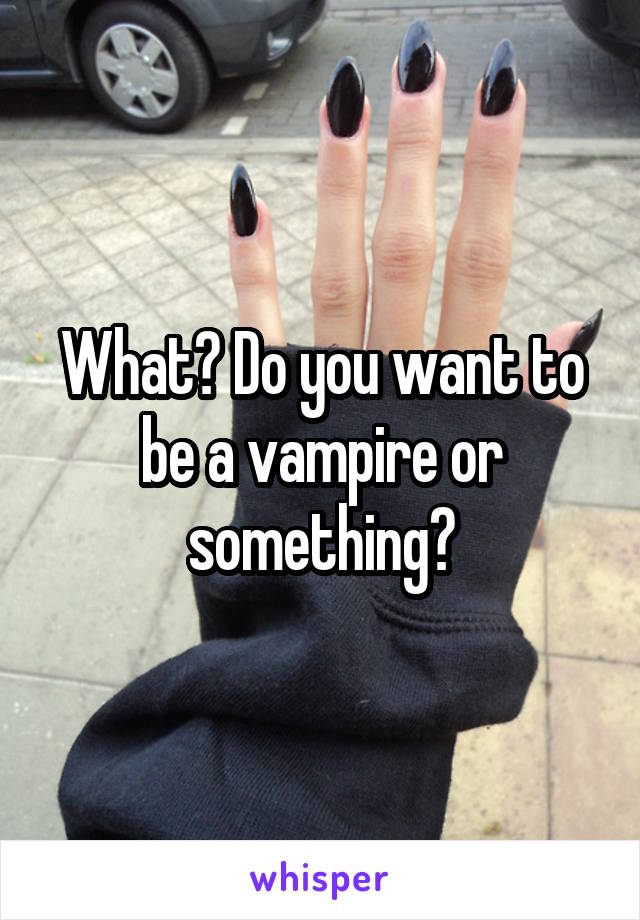 What? Do you want to be a vampire or something?