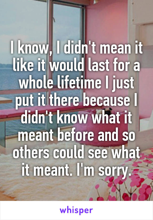 I know, I didn't mean it like it would last for a whole lifetime I just put it there because I didn't know what it meant before and so others could see what it meant. I'm sorry.