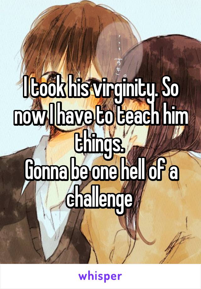 I took his virginity. So now I have to teach him things. 
Gonna be one hell of a challenge 