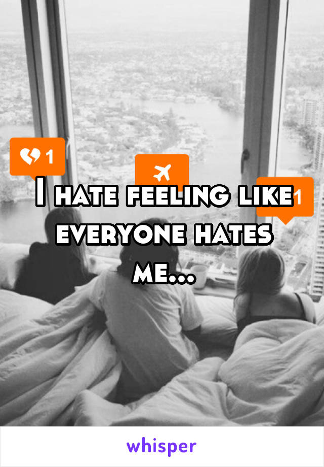 I hate feeling like everyone hates me...