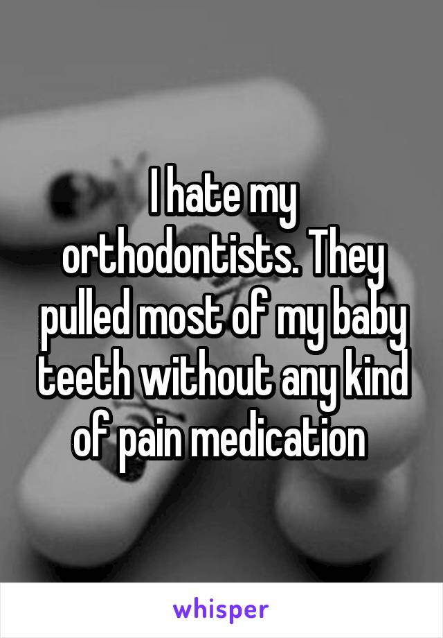 I hate my orthodontists. They pulled most of my baby teeth without any kind of pain medication 