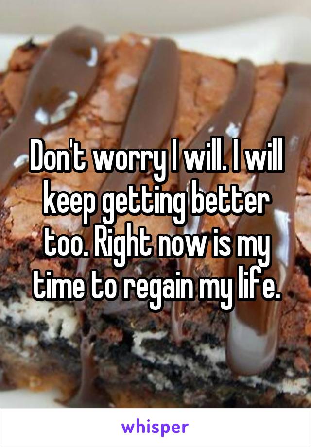 Don't worry I will. I will keep getting better too. Right now is my time to regain my life.