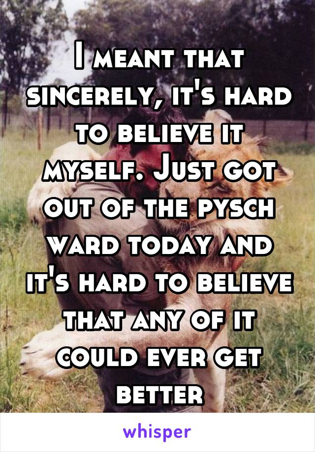 I meant that sincerely, it's hard to believe it myself. Just got out of the pysch ward today and it's hard to believe that any of it could ever get better