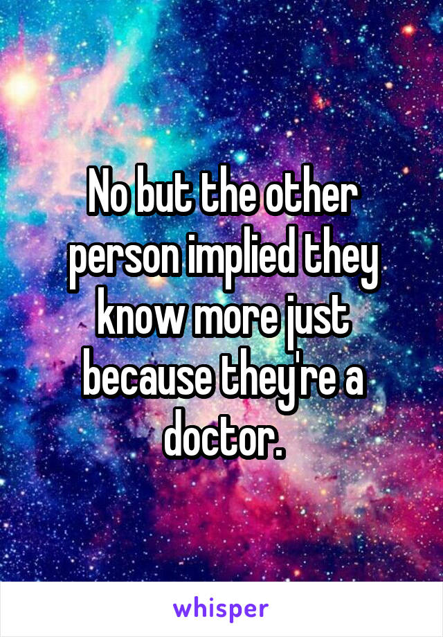 No but the other person implied they know more just because they're a doctor.