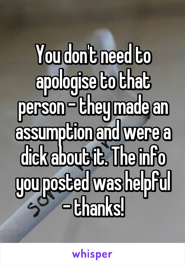 You don't need to apologise to that person - they made an assumption and were a dick about it. The info you posted was helpful - thanks!