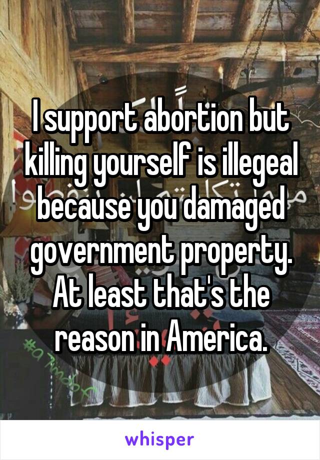 I support abortion but killing yourself is illegeal because you damaged government property. At least that's the reason in America.