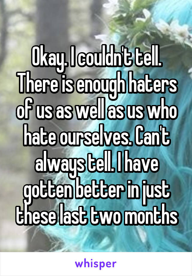 Okay. I couldn't tell. There is enough haters of us as well as us who hate ourselves. Can't always tell. I have gotten better in just these last two months