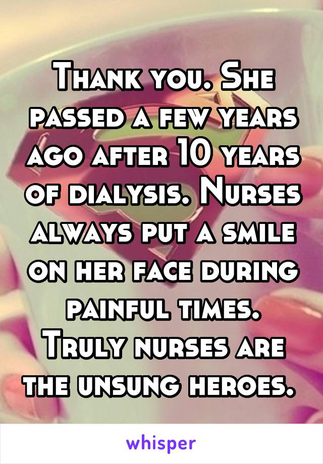 Thank you. She passed a few years ago after 10 years of dialysis. Nurses always put a smile on her face during painful times. Truly nurses are the unsung heroes. 