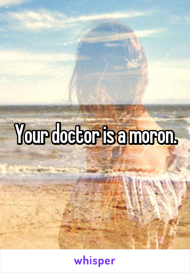 Your doctor is a moron.