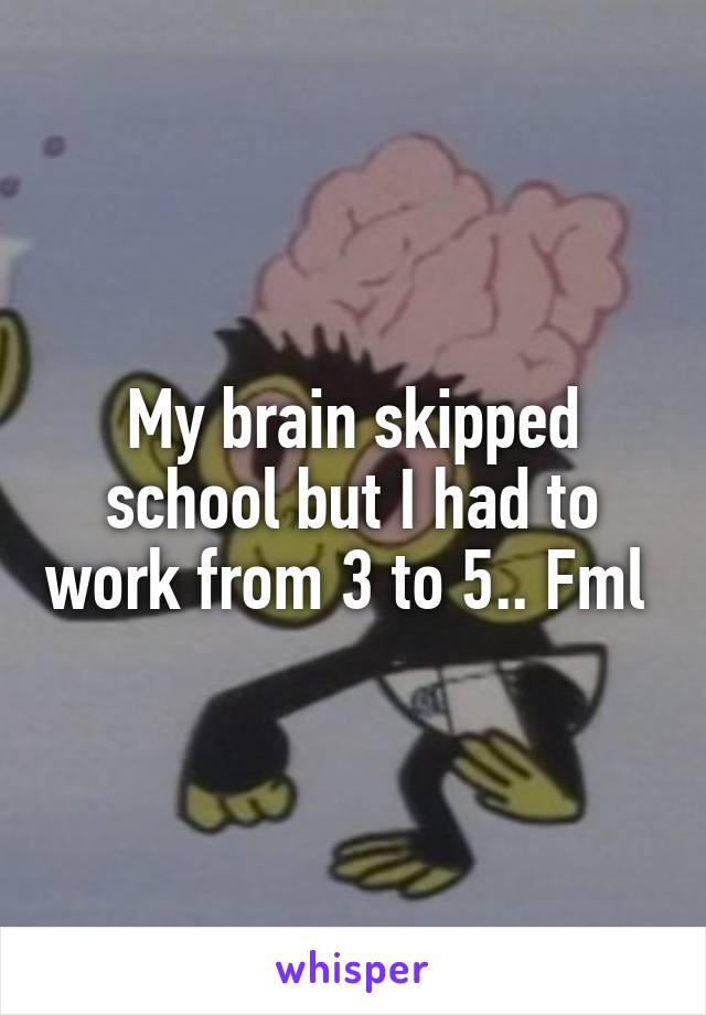 My brain skipped school but I had to work from 3 to 5.. Fml 