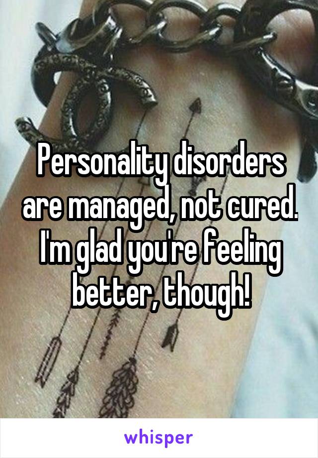 Personality disorders are managed, not cured.
I'm glad you're feeling better, though!