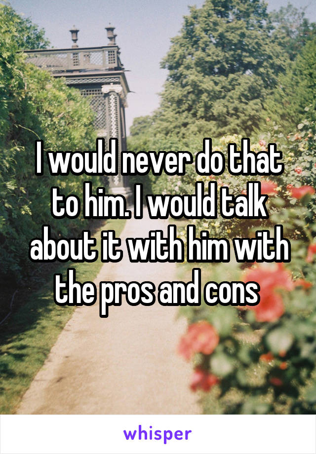 I would never do that to him. I would talk about it with him with the pros and cons 