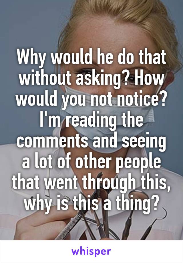 Why would he do that without asking? How would you not notice? I'm reading the comments and seeing a lot of other people that went through this, why is this a thing?