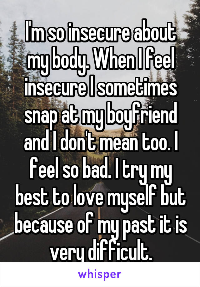 I'm so insecure about my body. When I feel insecure I sometimes snap at my boyfriend and I don't mean too. I feel so bad. I try my best to love myself but because of my past it is very difficult.