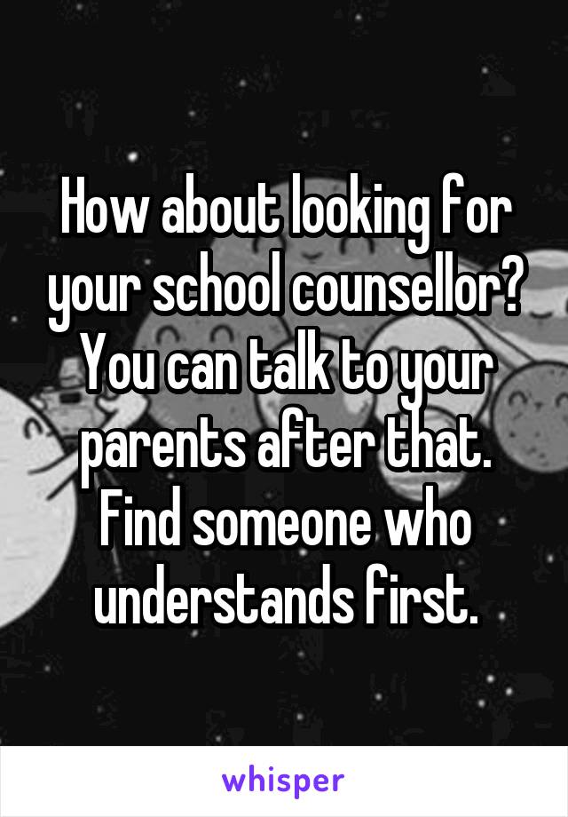 How about looking for your school counsellor? You can talk to your parents after that. Find someone who understands first.