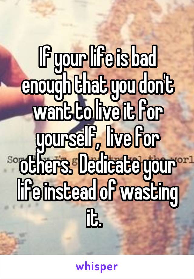 If your life is bad enough that you don't want to live it for yourself,  live for others.  Dedicate your life instead of wasting it.  
