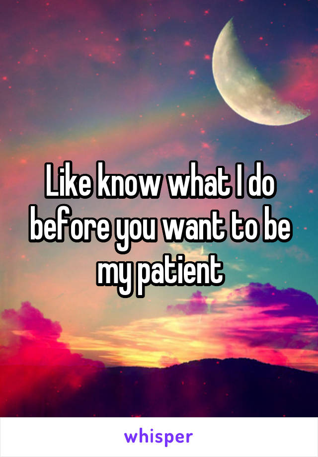 Like know what I do before you want to be my patient