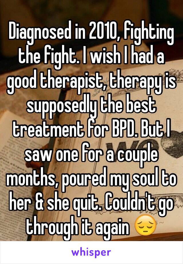 Diagnosed in 2010, fighting the fight. I wish I had a good therapist, therapy is supposedly the best treatment for BPD. But I saw one for a couple months, poured my soul to her & she quit. Couldn't go through it again 😔