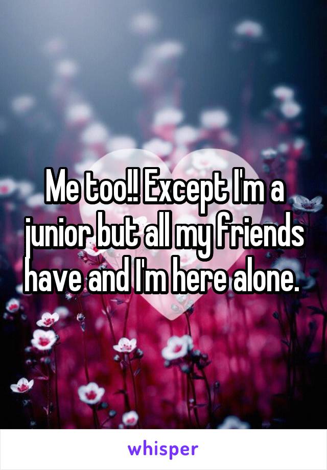 Me too!! Except I'm a junior but all my friends have and I'm here alone. 