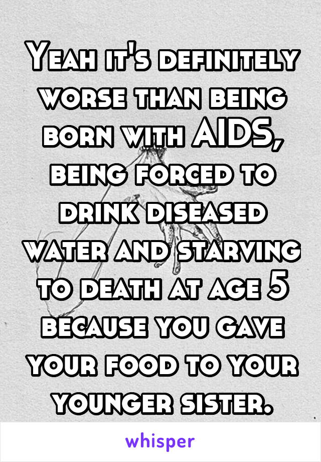 Yeah it's definitely worse than being born with AIDS, being forced to drink diseased water and starving to death at age 5 because you gave your food to your younger sister.