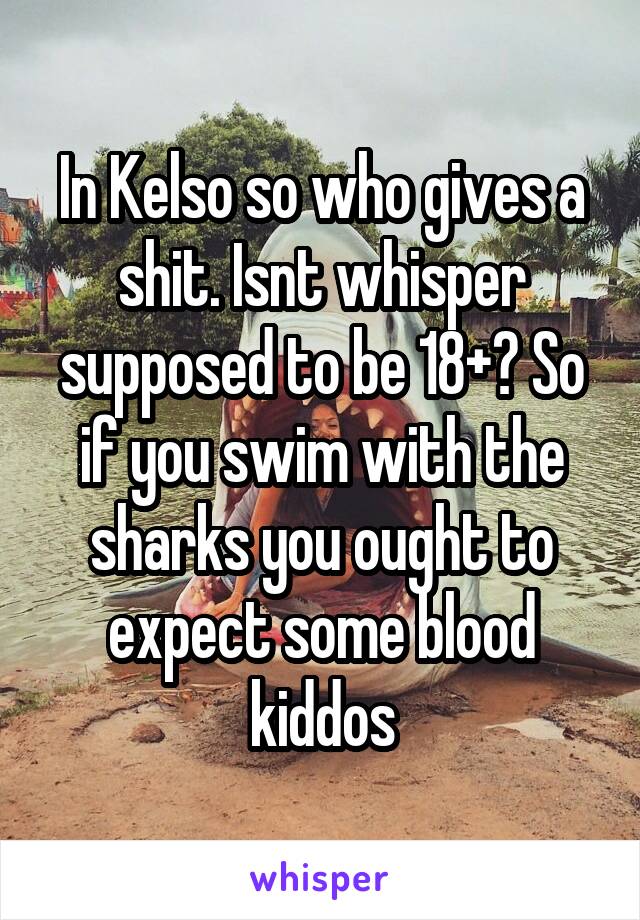 In Kelso so who gives a shit. Isnt whisper supposed to be 18+? So if you swim with the sharks you ought to expect some blood kiddos