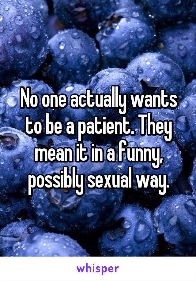 No one actually wants to be a patient. They mean it in a funny, possibly sexual way.