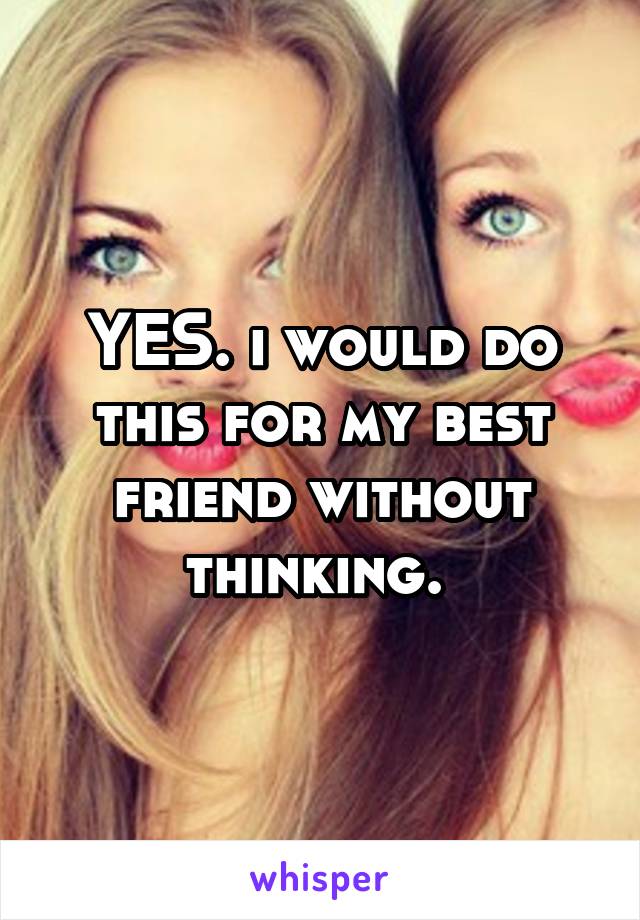 YES. i would do this for my best friend without thinking. 