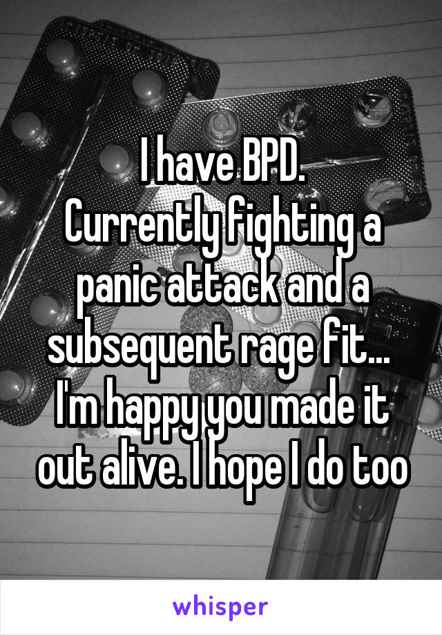 I have BPD.
Currently fighting a panic attack and a subsequent rage fit... 
I'm happy you made it out alive. I hope I do too