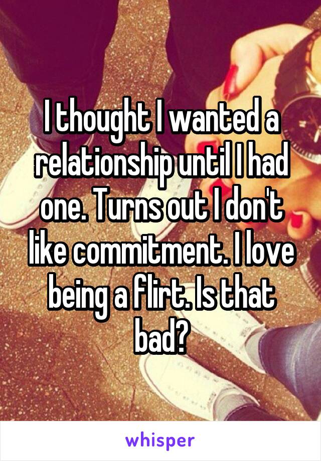 I thought I wanted a relationship until I had one. Turns out I don't like commitment. I love being a flirt. Is that bad?