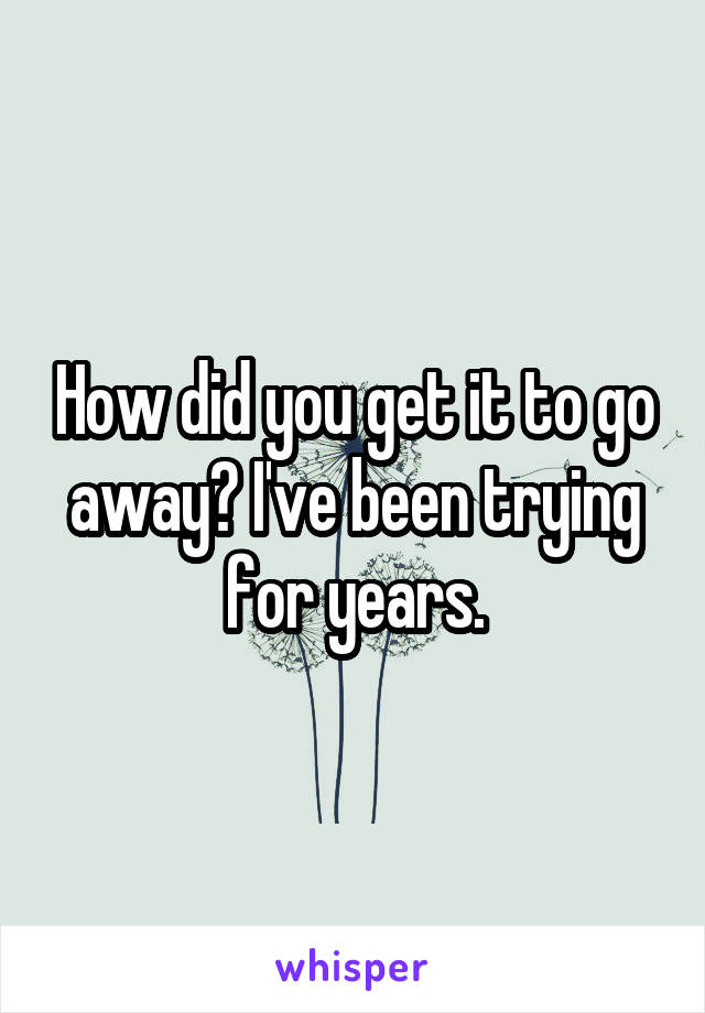 How did you get it to go away? I've been trying for years.