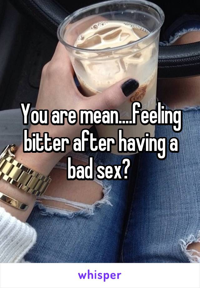 You are mean....feeling bitter after having a bad sex? 