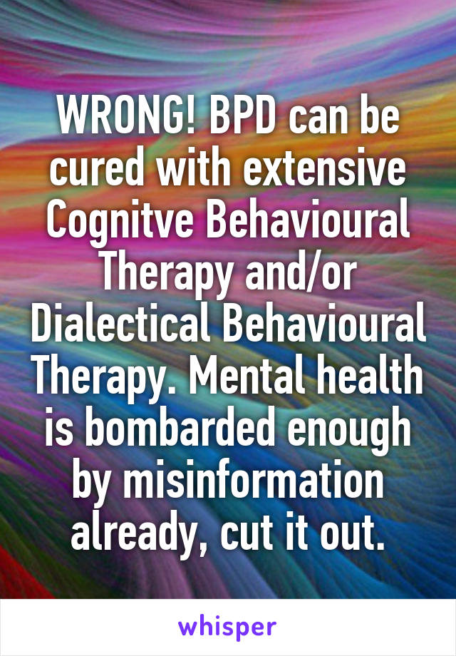 WRONG! BPD can be cured with extensive Cognitve Behavioural Therapy and/or Dialectical Behavioural Therapy. Mental health is bombarded enough by misinformation already, cut it out.