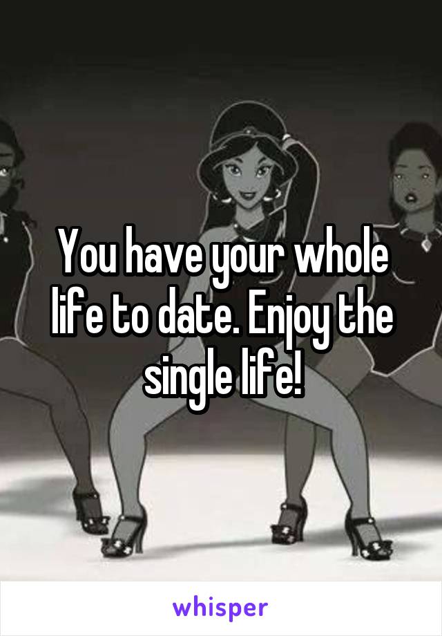 You have your whole life to date. Enjoy the single life!